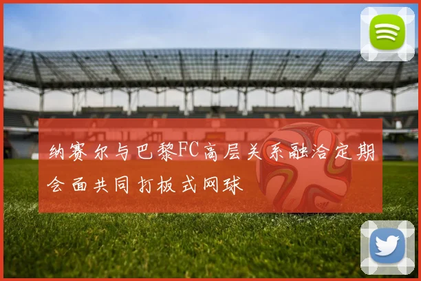 纳赛尔与巴黎FC高层关系融洽定期会面共同打板式网球