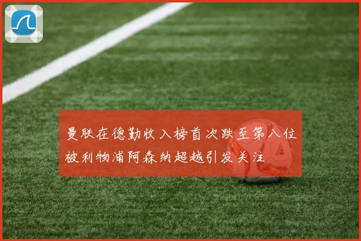 曼联在德勤收入榜首次跌至第八位被利物浦阿森纳超越引发关注