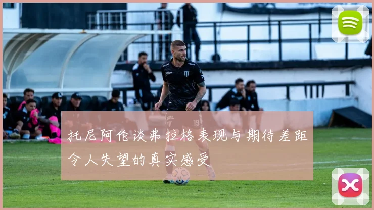 托尼阿伦谈弗拉格表现与期待差距令人失望的真实感受