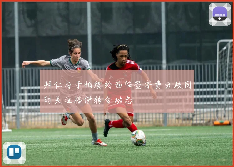 拜仁与于帕续约面临签字费分歧同时关注格伊转会动态