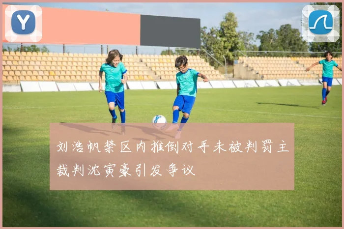 刘浩帆禁区内推倒对手未被判罚主裁判沈寅豪引发争议