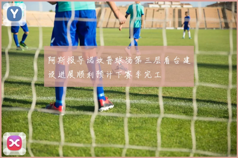 阿斯报导诺坎普球场第三层看台建设进展顺利预计下赛季完工