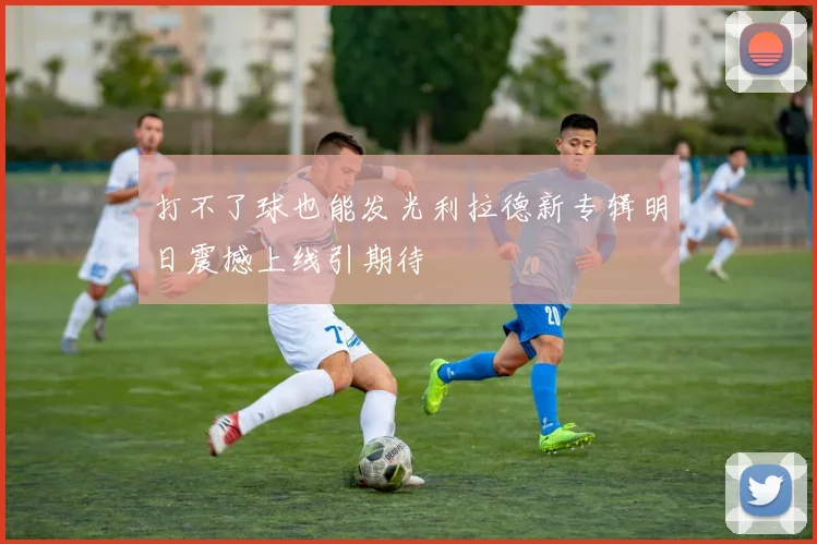 打不了球也能发光利拉德新专辑明日震撼上线引期待