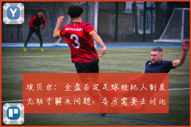 埃贝尔：全盘否定足球经纪人制度无助于解决问题，各方需要去讨论
