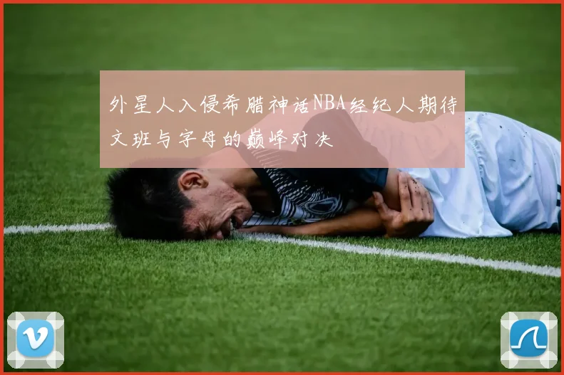 外星人入侵希腊神话NBA经纪人期待文班与字母的巅峰对决