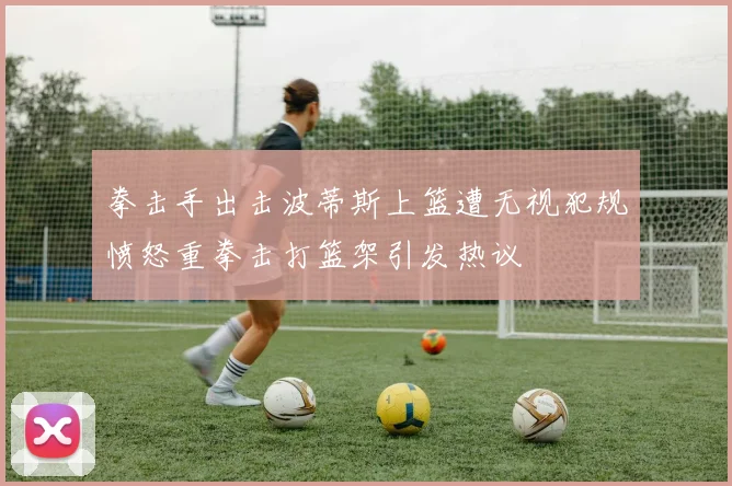 拳击手出击波蒂斯上篮遭无视犯规愤怒重拳击打篮架引发热议