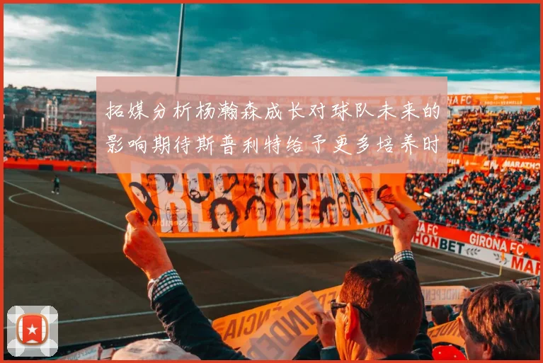拓媒分析杨瀚森成长对球队未来的影响期待斯普利特给予更多培养时间