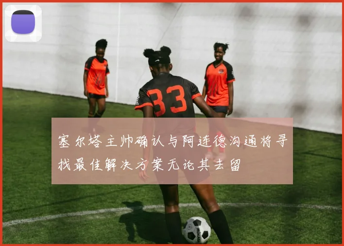 塞尔塔主帅确认与阿连德沟通将寻找最佳解决方案无论其去留