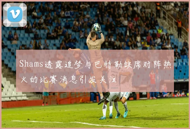 Shams透露追梦与巴特勒缺席对阵热火的比赛消息引发关注