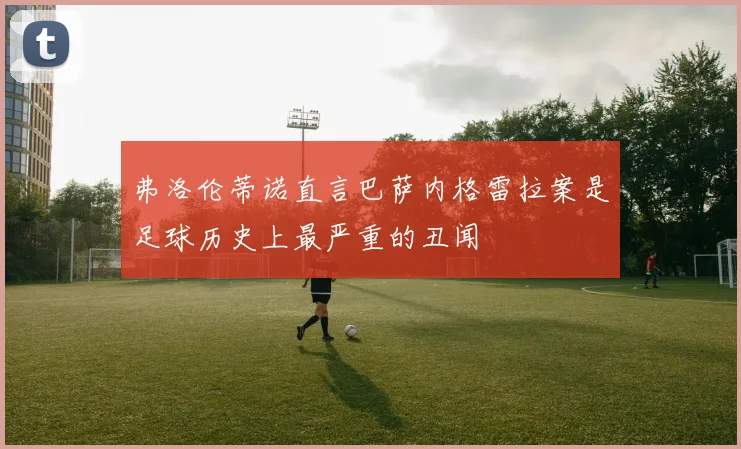 弗洛伦蒂诺直言巴萨内格雷拉案是足球历史上最严重的丑闻