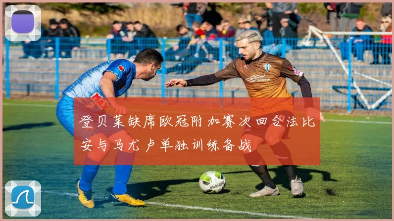 登贝莱缺席欧冠附加赛次回合法比安与马尤卢单独训练备战