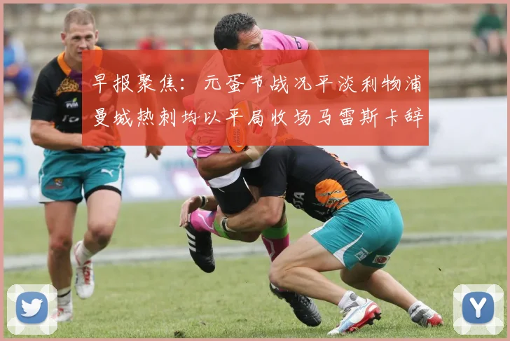 早报聚焦：元蛋节战况平淡利物浦曼城热刺均以平局收场马雷斯卡辞职引发关注