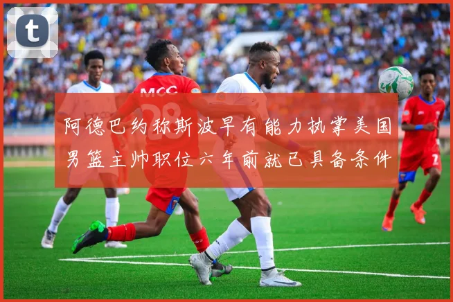 阿德巴约称斯波早有能力执掌美国男篮主帅职位六年前就已具备条件