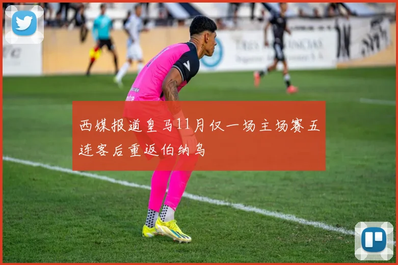 西媒报道皇马11月仅一场主场赛五连客后重返伯纳乌