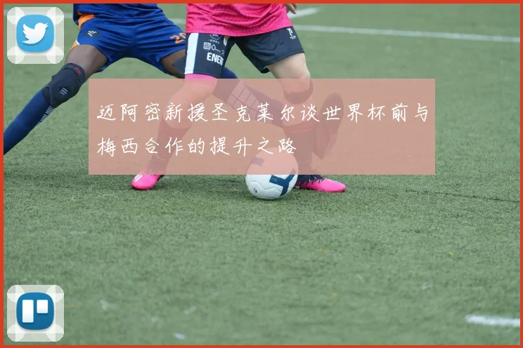迈阿密新援圣克莱尔谈世界杯前与梅西合作的提升之路