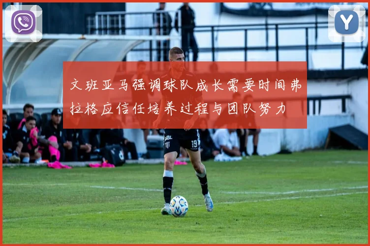 文班亚马强调球队成长需要时间弗拉格应信任培养过程与团队努力
