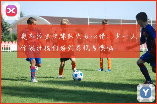 奥布拉克谈球队失分心情：少一人作战让我们感到恐慌与懊恼