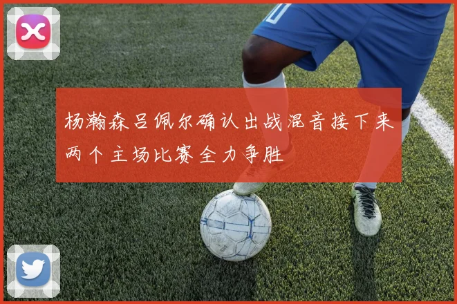 杨瀚森吕佩尔确认出战混音接下来两个主场比赛全力争胜