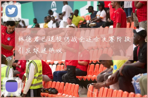 韩德君已退役仍战全运会决赛阶段引发球迷热议