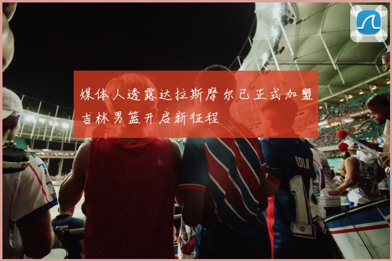 媒体人透露达拉斯摩尔已正式加盟吉林男篮开启新征程