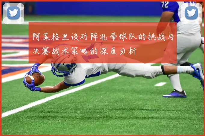 阿莱格里谈对阵孔蒂球队的挑战与决赛战术策略的深度分析