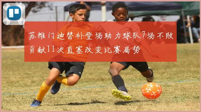 苏维门迪替补登场助力球队7场不败贡献11次直塞改变比赛局势
