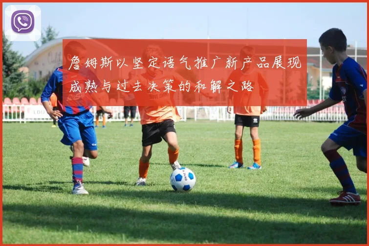 詹姆斯以坚定语气推广新产品展现成熟与过去决策的和解之路