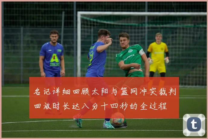 名记详细回顾太阳与篮网冲突裁判回放时长达八分十四秒的全过程