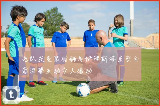 老队友重聚特狮与伊涅斯塔亲密合影温馨互动令人感动