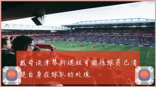 戴奇谈津琴科退租可能性球员已清楚自身在球队的处境