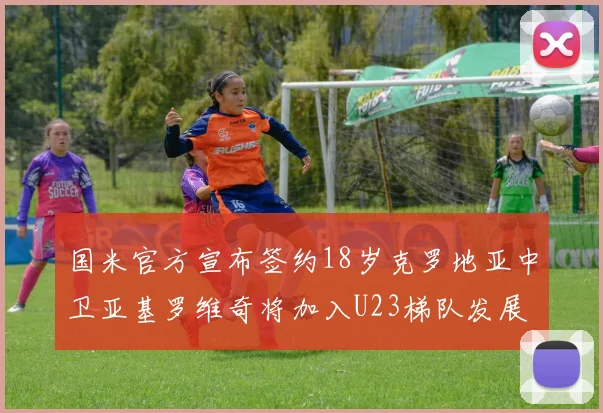 国米官方宣布签约18岁克罗地亚中卫亚基罗维奇将加入U23梯队发展