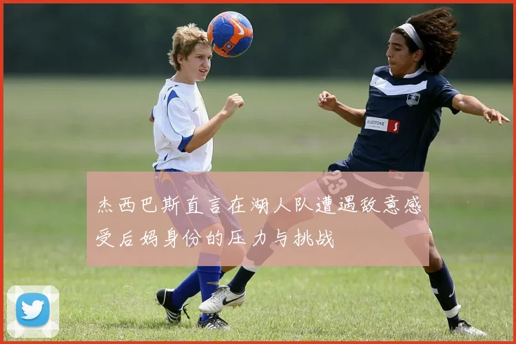 杰西巴斯直言在湖人队遭遇敌意感受后妈身份的压力与挑战