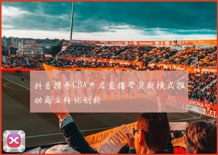 抖音携手CBA开启直播带货新模式推动商业转化创新